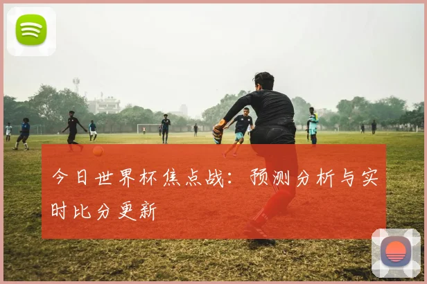今日世界杯焦点战：预测分析与实时比分更新