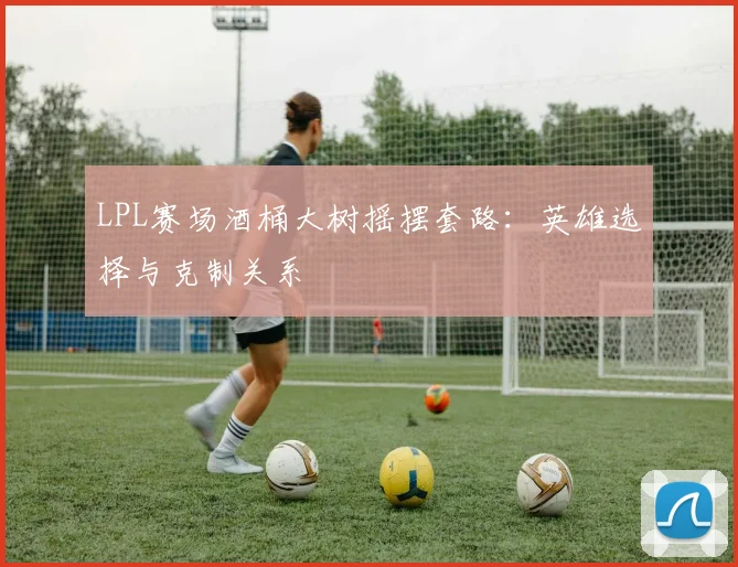 LPL赛场酒桶大树摇摆套路：英雄选择与克制关系