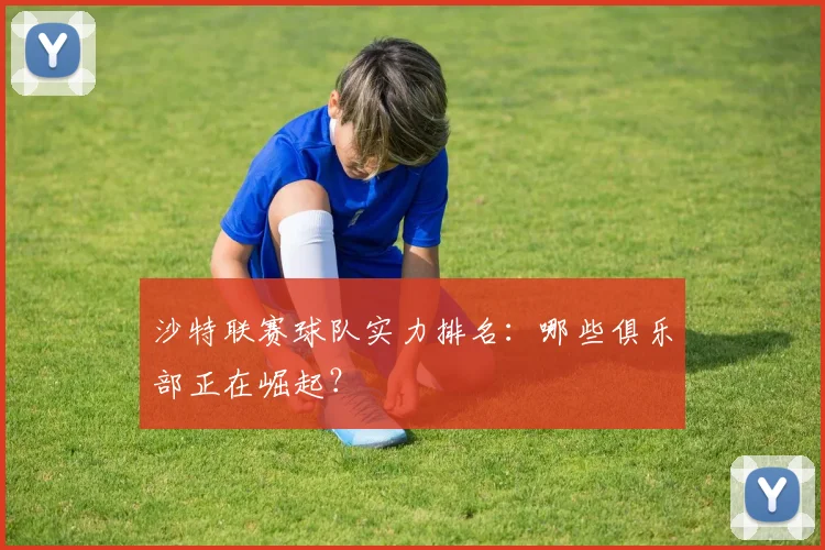 沙特联赛球队实力排名：哪些俱乐部正在崛起？