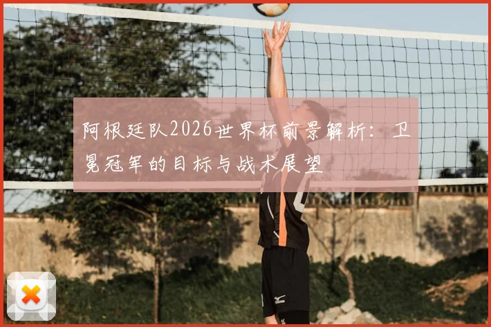阿根廷队2026世界杯前景解析：卫冕冠军的目标与战术展望