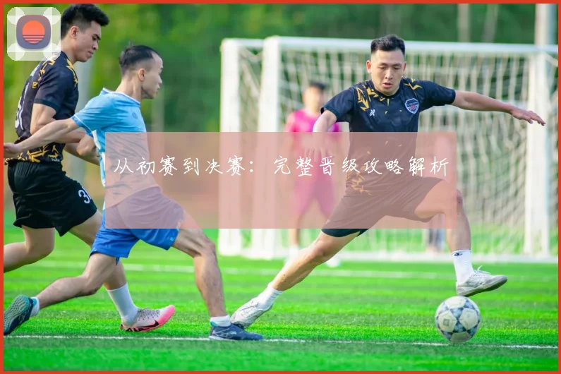 从初赛到决赛：完整晋级攻略解析