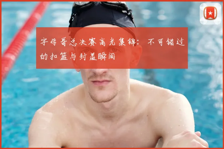字母哥总决赛高光集锦:不可错过的扣篮与封盖瞬间