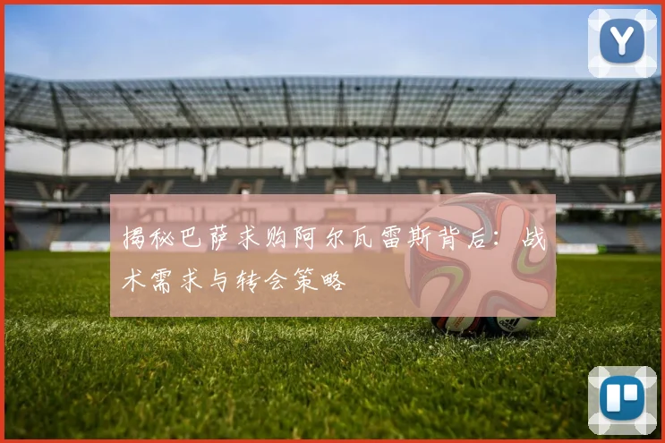 揭秘巴萨求购阿尔瓦雷斯背后:战术需求与转会策略