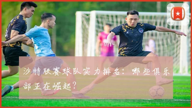 沙特联赛球队实力排名:哪些俱乐部正在崛起?