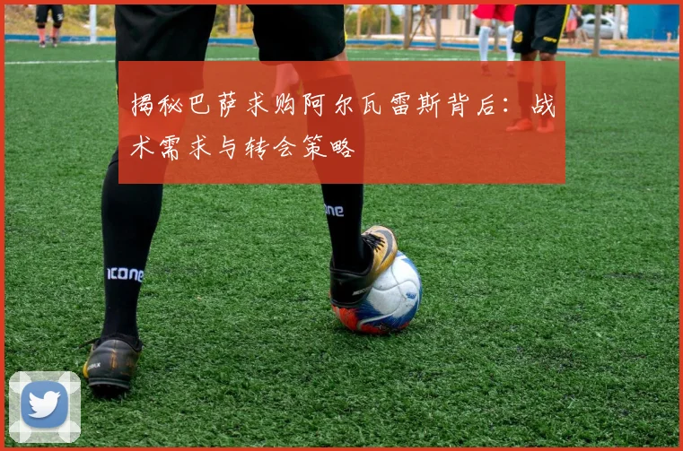 揭秘巴萨求购阿尔瓦雷斯背后：战术需求与转会策略