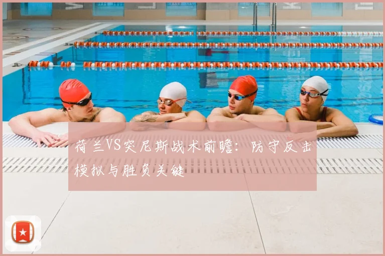 荷兰VS突尼斯战术前瞻：防守反击模拟与胜负关键